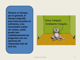 Tómese su tiempo,
por lo general, el
tiempo asignado
para estas pruebas es
suficiente, y los
enunciados suelen
ser cortos, usted
puede leer
cuidadosamente las
preguntas con sus
opciones de
respuestas más de
una vez.



                        VIVIANA M RUIZ ARIAS   19
 