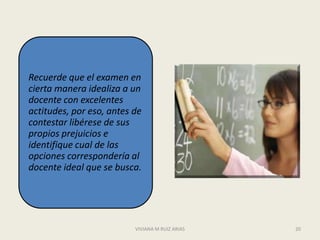 Recuerde que el examen en
cierta manera idealiza a un
docente con excelentes
actitudes, por eso, antes de
contestar libérese de sus
propios prejuicios e
identifique cual de las
opciones correspondería al
docente ideal que se busca.




                          VIVIANA M RUIZ ARIAS   20
 