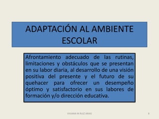 ADAPTACIÓN AL AMBIENTE
       ESCOLAR
Afrontamiento adecuado de las rutinas,
limitaciones y obstáculos que se presentan
en su labor diaria, al desarrollo de una visión
positiva del presente y el futuro de su
quehacer para ofrecer un desempeño
óptimo y satisfactorio en sus labores de
formación y/o dirección educativa.

                  VIVIANA M RUIZ ARIAS            8
 