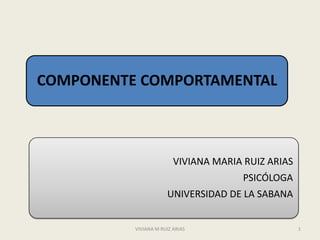 COMPONENTE COMPORTAMENTAL



                         VIVIANA MARIA RUIZ ARIAS
                                      PSICÓLOGA
                      UNIVERSIDAD DE LA SABANA


          VIVIANA M RUIZ ARIAS                      1
 
