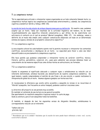7. La competencia textual:

“Es la capacidad para articular e interpretar signos organizados en un todo coherente llamado texto. La
competencia textual implica las competencias consideradas anteriormente y, además, las competencias
cognitiva y semántica” (Girón y Vallejo, 1992: 20).

La noción de texto ha sido objeto de arduas disquisiciones para su definición. En nuestro caso, podemos
aceptar que un texto, “debe ser resultado de la actividad lingüística del hombre, ha de tener
incuestionablemente una específica intención comunicativa y, por último, ha de explicitarse con
suficiencia el contexto en el cual se produce” (Bernal Leongómez, 1986: 17). Sin embargo, vamos a
definirlo de un modo más simple como cualquier comunicación elaborada con base en un determinado
sistema de signos y dotada de un propósito comunicativo específico.6

7.1. La competencia cognitiva:

La enciclopedia cultural de cada hablante-oyente real le permite reconocer e interpretar los contenidos
científicos, socioculturales o ideológicos de un texto. La capacidad para llevar a cabo esa labor
descodificadora es precisamente la competencia cognitiva.

Ella hace posible que podamos comprender e interpretar textos de carácter científico, técnico,
literario, político, periodístico, comercial, etc., pues para adelantar ese proceso debemos tener un
conocimiento de las maneras específicas como dichos textos se estructuran y se formulan.

7.2. La competencia semántica:

Cuando le asignamos el significado adecuado a cualquier signo o establecemos su relación con un
referente determinado, estamos haciendo una demostración de nuestra competencia semántica. De
igual manera, cuando comprendemos el sentido de una frase o de una oración, o cuando realizamos la
interpretación global de un texto. Veamos algunos ejemplos con textos escritos:

Si reconocemos la diferencia que existe entre accesible y asequible (e incluso si no recurrimos al
“híbrido” acsequible, tan frecuente en estos tiempos), podemos construir oraciones como:

La directora del proyecto es una persona muy accesible.
En realidad, el contenido de esa lectura no me pareció accesible.
Ese apartamento te resultaría asequible si lograras reducir la cuota de pago.
Dada su estatura, para él son asequibles todos los bombillos.

O también, si después de leer los siguientes versos de Alejandro González, establecemos la
correspondiente relación con el referente:

“Señora del aire
 graciosa, ágil,


6
  Recordemos que en la unidad 5 decíamos que la noción de texto puede hacer referencia a texto oral, escrito,
iconoverbal u objetual.
 