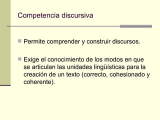 Competencia discursiva


 Permite comprender y construir discursos.


 Exige el conocimiento de los modos en que
  se articulan las unidades lingüísticas para la
  creación de un texto (correcto, cohesionado y
  coherente).
 