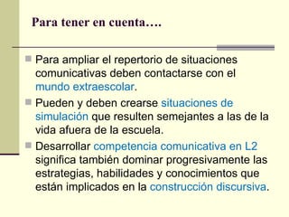 Para tener en cuenta….

 Para ampliar el repertorio de situaciones
  comunicativas deben contactarse con el
  mundo extraescolar.
 Pueden y deben crearse situaciones de
  simulación que resulten semejantes a las de la
  vida afuera de la escuela.
 Desarrollar competencia comunicativa en L2
  significa también dominar progresivamente las
  estrategias, habilidades y conocimientos que
  están implicados en la construcción discursiva.
 