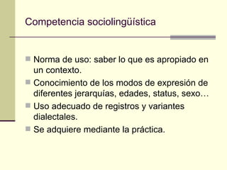 Competencia sociolingüística


 Norma de uso: saber lo que es apropiado en
  un contexto.
 Conocimiento de los modos de expresión de
  diferentes jerarquías, edades, status, sexo…
 Uso adecuado de registros y variantes
  dialectales.
 Se adquiere mediante la práctica.
 