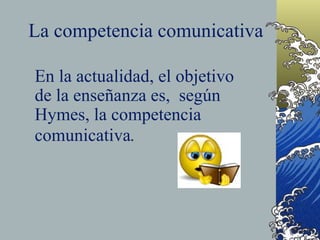 La competencia comunicativa

En la actualidad, el objetivo
de la enseñanza es, según
Hymes, la competencia
comunicativa.
 