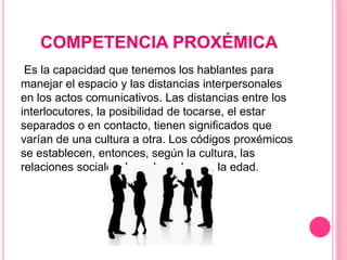 COMPETENCIA PROXÉMICA
Es la capacidad que tenemos los hablantes para
manejar el espacio y las distancias interpersonales
en los actos comunicativos. Las distancias entre los
interlocutores, la posibilidad de tocarse, el estar
separados o en contacto, tienen significados que
varían de una cultura a otra. Los códigos proxémicos
se establecen, entonces, según la cultura, las
relaciones sociales, los roles, el sexo, la edad.
 