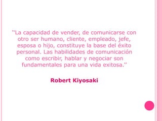 ‘‘La capacidad de vender, de comunicarse con
otro ser humano, cliente, empleado, jefe,
esposa o hijo, constituye la base del éxito
personal. Las habilidades de comunicación
como escribir, hablar y negociar son
fundamentales para una vida exitosa.’’
Robert Kiyosaki
 