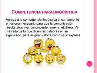 COMPETENCIA PARALINGÜÍSTICA
Agrega a la competencia lingüística el componente
emocional necesario para que la comunicación
resulte atractiva, convincente, amena, etcétera. Va
más allá de lo que dicen las palabras en su
significado, para asignar valor a cómo se lo expresa.
 