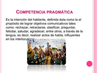 COMPETENCIA PRAGMÁTICA
Es la intención del hablante, definida ésta como la el
propósito de lograr objetivos comunicativos tales
como: rechazar, retractarse, clasificar, preguntar,
felicitar, saludar, agradecer, entre otros, a través de la
lengua, es decir, realizar actos de habla, influyentes
en los interlocutores.
 