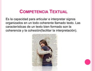 COMPETENCIA TEXTUAL
Es la capacidad para articular e interpretar signos
organizados en un todo coherente llamado texto. Las
características de un texto bien formado son la
coherencia y la cohesión(facilitar la interpretación).
 