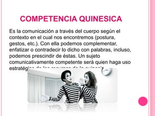COMPETENCIA QUINESICA
Es la comunicación a través del cuerpo según el
contexto en el cual nos encontremos (postura,
gestos, etc.). Con ella podemos complementar,
enfatizar o contradecir lo dicho con palabras, incluso,
podemos prescindir de éstas. Un sujeto
comunicativamente competente será quien haga uso
estratégico de los recursos de la quinesis.
 