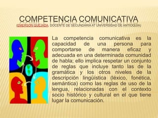 COMPETENCIA COMUNICATIVA
(EMERSON QUEJADA. DOCENTE DE SECUNDARIA AT UNIVERSIDAD DE ANTIOQUIA)
La competencia comunicativa es la
capacidad de una persona para
comportarse de manera eficaz y
adecuada en una determinada comunidad
de habla; ello implica respetar un conjunto
de reglas que incluye tanto las de la
gramática y los otros niveles de la
descripción lingüística (léxico, fonética,
semántica) como las reglas de uso de la
lengua, relacionadas con el contexto
socio histórico y cultural en el que tiene
lugar la comunicación.
 