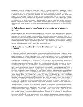 competencia gramatical (formación de palabras y frases), la competencia pragmática (vocabulario y reglas
discursivas), la competencia sociolingüística (adecuación, naturalidad y referencias culturales) y un factor general
(no identificado pero sobre todo asociado con el método de entrevista oral utilizado por Bachman y Palmer).
A pesar de la todavía escasa, cantidad de evidencias para el marco teórico aquí propuesto, hay razones para
adoptarlo como hipótesis de trabajo. Por ejemplo, se ha desarrollado sobre la base de un cuidadoso análisis de
estudios empíricos y teóricos que tratan sobre la competencia comunicativa (véase Canale y Swain, 1980). También
es similar en muchos aspectos a otros marcos de referencia actuales que representan el trabajo de destacados
investigadores en los campos del lenguaje y la pedagogía de la segunda lengua (por ejemplo: Allen, 1980;
Chomsky, 1980; Halliday, 1983; Hymes, 1972b; y Stem, 1978). Por último, estas son las distinciones razonables y
tradicionales que figuran de manera esencial en la visión cartesiana del lenguaje, por ejemplo (cf. Chomsky, 1968:
10-11).
2. Aplicaciones para la enseñanza y evaluación de la segunda
lengua
Desde la perspectiva de la pedagogía de la segunda lengua, la preocupación acerca de la corrección de este marco
teórico es, al menos en principio, menos urgente que la preocupación acerca de su relevancia y aplicaciones
potenciales. Esta sección se ocupa de este último asunto. Se centra en dos puntos de relevancia general para la
enseñanza y la evaluación de las segundas lenguas: la distinción entre conocimiento y habilidad en la realización de
este conocimiento; y las directrices para un enfoque comunicativo. Además, el Apéndice A ofrece, a modo de
muestra, un esquema de objetivos en un enfoque comunicativo. Con la excepción de las directrices para un enfoque
comunicativo, pretendemos que lo presentado aquí complemente pero no reemplace o repita las aplicaciones del
marco de referencia tratado en Canale y Swain (1980, secciones 3.3 y 3.4).
2.1. Enseñanza y evaluación orientadas al conocimiento y a la
habilidad
En la sección 1.2 proponíamos que la competencia comunicativa se distinga de la comunicación real y que dentro de
la competencia comunicativa se adopte una nueva distinción entre conocimiento y habilidad en la realización de este
conocimiento. Estas nociones de conocimiento y habilidad en el uso de este conocimiento son de crucial relevancia
para la pedagogía de las segundas lenguas. La razón es la siguiente. En la práctica (si no en la teoría), la pedagogía
de las segundas lenguas ha procedido sobre la presunción de que el conocimiento de la segunda lengua (y, más
recientemente, sobre la comunicación en la segunda lengua) es suficiente para el uso efectivo de la segunda lengua
en situaciones de comunicación real (cf. Morrow, 1977: 1-11; Terrell, 1977: 326-330). Tal enfoque puede llamarse
«orientado al conocimiento». Quizá los enfoques orientados al conocimiento, que ponen el énfasis en ejercicios
controlados y explicación de reglas, son prácticos para tratar problemas como grupos numerosos de alumnos,
cortos períodos de clases, falta de profesores que son comunicativamente competentes en la segunda lengua y
disciplina en la clase. Pero estos enfoques no parecen ser suficientes para preparar a los aprendientes para usar
bien la lengua en situaciones auténticas: no proporcionan oportunidades y experiencia para hacer frente a
situaciones auténticas de comunicación en la segunda lengua, y en consecuencia no ayudan a los aprendientes en el
dominio de las habilidades necesarias para usar sus conocimientos. El valor de estas últimas actividades orientadas
a la habilidad está apoyado por una cantidad creciente de datos empíricos (por ejemplo, Bialystok, 1980b; Harley y
Swain, 1978; Savignon, 1972; y Upshur y Palmer, 1974) y estudios teóricos (por ejemplo Allen, 1980; Bialystok,
1980a; Breen y Candlin, 1980; Krashen, 1979c; Rivers, 1975; Stern, 1978; y Terrell, 1977, 1980). Como señala
Savignon (1972: 9), «los hallazgos más significativos de este estudio señalan el valor del adiestramiento en las
habilidades comunicativas desde el principio del programa de la lengua extranjera». Y Rivers (1980: 51) llama la
atención sobre el «hecho (frecuentemente observado y experimentado) de que uno está constantemente repitiendo
el mismo error y corrigiéndose inmediatamente, a menudo con un sentido de mortificación y exasperación ante la
propia falta de habilidad para actuar de acuerdo con las reglas de la lengua extranjera que uno ha estudiado y
siente que “conoce”».
Téngase en cuenta que afirmar que las actividades orientadas al conocimiento son insuficientes no significa
ignorarlas por considerarlas innecesarias para el desarrollo de habilidades de actuación efectivas. La importancia,
para adultos y para adolescentes, de actividades, tanto orientadas al conocimiento como orientadas a la habilidad,
es señalada por Bialystok (1980a), Rivers (1975), Swain (1980), Swain y Canale (1979) y Terrell (1977) entre
otros. Por ejemplo, Terrell (1977), en relación con los ejercicios gramaticales, indica que: «la explicación y práctica
de la forma es esencial si esperamos cualquier mejora en la producción de las gramáticas en desarrollo de los
aprendientes...» (pág. 330)3
.
Como hemos señalado más arriba, es sorprendente que la pedagogía de las segundas lenguas haya practicado
actividades orientadas a la habilidad solo de manera infrecuente y esporádica. Las preocupaciones de naturaleza
 