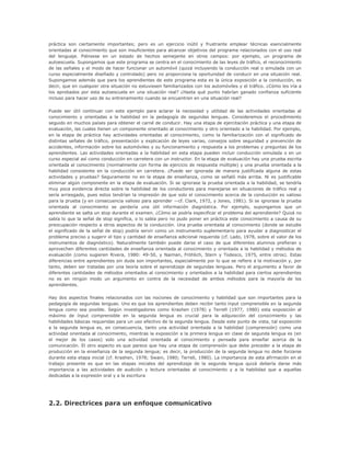 práctica son ciertamente importantes; pero es un ejercicio inútil y frustrante emplear técnicas esencialmente
orientadas al conocimiento que son insuficientes para alcanzar objetivos del programa relacionados con el uso real
del lenguaje. Piénsese en un estado de hechos semejante en otros campos: por ejemplo, un programa de
autoescuela. Supongamos que este programa se centra en el conocimiento de las leyes de tráfico, el reconocimiento
de las señales y el modo de hacer funcionar un automóvil (quizá incluyendo la conducción real o simulada con un
curso especialmente diseñado y controlado) pero no proporciona la oportunidad de conducir en una situación real.
Supongamos además que para los aprendientes de este programa esta es la única exposición a la conducción, es
decir, que en cualquier otra situación no estuviesen familiarizados con los automóviles y el tráfico. ¿Cómo les iría a
los aprobados por esta autoescuela en una situación real? ¿Hasta qué punto habrían ganado confianza suficiente
incluso para hacer uso de su entrenamiento cuando se encuentren en una situación real?
Puede ser útil continuar con este ejemplo para aclarar la necesidad y utilidad de las actividades orientadas al
conocimiento y orientadas a la habilidad en la pedagogía de segundas lenguas. Consideremos el procedimiento
seguido en muchos países para obtener el carné de conducir. Hay una etapa de ejercitación práctica y una etapa de
evaluación, las cuales tienen un componente orientado al conocimiento y otro orientado a la habilidad. Por ejemplo,
en la etapa de práctica hay actividades orientadas al conocimiento, como la familiarización con el significado de
distintas señales de tráfico, presentación y explicación de leyes varias, consejos sobre seguridad y prevención de
accidentes, información sobre los automóviles y su funcionamiento y respuesta a los problemas y preguntas de los
aprendientes. Las actividades orientadas a la habilidad en esta etapa pueden incluir conducción simulada o en un
curso especial así como conducción en carretera con un instructor. En la etapa de evaluación hay una prueba escrita
orientada al conocimiento (normalmente con forma de ejercicio de respuesta múltiple) y una prueba orientada a la
habilidad consistente en la conducción en carretera. ¿Puede ser ignorada de manera justificada alguna de estas
actividades y pruebas? Seguramente no en la etapa de enseñanza, como se señaló más arriba. Ni es justificable
eliminar algún componente en la etapa de evaluación. Si se ignorase la prueba orientada a la habilidad, se tendría
muy poca evidencia directa sobre la habilidad de los conductores para manejarse en situaciones de tráfico real y
sería arriesgado, pues estos tendrían la impresión de que solo el conocimiento acerca de la conducción es valioso
para la prueba (y en consecuencia valioso para aprender —cf. Clark, 1972, y Jones, 1981). Si se ignorase la prueba
orientada al conocimiento se perdería una útil información diagnóstica. Por ejemplo, supongamos que un
aprendiente se salta un stop durante el examen. ¿Cómo se podría especificar el problema del aprendiente? Quizá no
sabía lo que la señal de stop significa, o lo sabía pero no pudo poner en práctica este conocimiento a causa de su
preocupación respecto a otros aspectos de la conducción. Una prueba orientada al conocimiento (donde se estudie
el significado de la señal de stop) podría servir como un instrumento suplementario para ayudar a diagnosticar el
problema preciso y sugerir el tipo y cantidad de enseñanza adicional requerida (cf. Lado, 1978, sobre el valor de los
instrumentos de diagnóstico). Naturalmente también puede darse el caso de que diferentes alumnos prefieran y
aprovechen diferentes cantidades de enseñanza orientada al conocimiento y orientada a la habilidad y métodos de
evaluación (como sugieren Rivera, 1980: 49-50, y Naiman, Fröhlich, Stern y Todesco, 1975, entre otros). Estas
diferencias entre aprendientes sin duda son importantes, especialmente por lo que se refiere a la motivación y, por
tanto, deben ser tratadas por una teoría sobre el aprendizaje de segundas lenguas. Pero el argumento a favor de
diferentes cantidades de métodos orientados al conocimiento y orientados a la habilidad para ciertos aprendientes
no es en ningún modo un argumento en contra de la necesidad de ambos métodos para la mayoría de los
aprendientes.
Hay dos aspectos finales relacionados con las nociones de conocimiento y habilidad que son importantes para la
pedagogía de segundas lenguas. Uno es que los aprendientes deben recibir tanto ínput comprensible en la segunda
lengua como sea posible. Según investigadores como Krashen (1978) y Terrell (1977, 1980) esta exposición al
máximo de ínput comprensible en la segunda lengua es crucial para la adquisición del conocimiento y las
habilidades básicas requeridas para un uso efectivo de la segunda lengua. Desde este punto de vista, tal exposición
a la segunda lengua es, en consecuencia, tanto una actividad orientada a la habilidad (comprensión) como una
actividad orientada al conocimiento, mientras la exposición a la primera lengua en clase de segunda lengua es (en
el mejor de los casos) solo una actividad orientada al conocimiento y pensada para enseñar acerca de la
comunicación. El otro aspecto es que parece que hay una etapa de comprensión que debe preceder a la etapa de
producción en la enseñanza de la segunda lengua; es decir, la producción de la segunda lengua no debe forzarse
durante esta etapa inicial (cf. Krashen, 1978; Swain, 1980; Terrell, 1980). La importancia de esta afirmación en el
trabajo presente es que en las etapas iniciales del aprendizaje de la segunda lengua quizá debería darse más
importancia a las actividades de audición y lectura orientadas al conocimiento y a la habilidad que a aquellas
dedicadas a la expresión oral y a la escritura
2.2. Directrices para un enfoque comunicativo
 