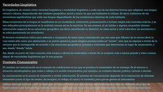 Variedades Lingüística
En lingüística, se conoce como variedad lingüística o modalidad lingüística a cada una de las distintas formas que adquiere una lengua
natural o idioma, dependiendo del contexto geográfico, social y etario en que sus hablantes la utilizan. Es decir, hablamos de las
variaciones significativas que sufre una lengua dependiendo de las condiciones objetivas de cada hablante.
Estas variaciones de la lengua se manifiestan en su vocabulario, entonación, pronunciación o incluso rasgos más centrales todavía, y se
ven reflejados principalmente en la oralidad, menos así en la escritura. De esa manera, al oír hablar a alguien, es posible obtener
información respecto de su extracción geográfica (es decir, escuchando su dialecto), su clase social y nivel educativo (su sociolecto) o
su edad aproximada (su cronolecto).
El término variedad se utiliza para referirse a cualquiera de estos casos, entendiendo que son usos que difieren de la norma ideal, la
cual existe sólo como una abstracción o un patrón genérico, pues ninguna persona habla en “neutro”, sino que se expresa a través de la
variante que le corresponde de acuerdo a las relaciones geográficas, sociales y culturales que determinan su lugar de enunciación, o
sea, desde “dónde” habla.
Así, desde un punto de vista concreto, toda lengua o idioma se materializa a través de un conjunto más o menos grande y más o menos
dispar de variedades lingüísticas que le son propias.
Contexto Comunicativo
El contexto en comunicación es el conjunto de condiciones en las que se produce la transmisión de un mensaje. Es el entorno o
situación extralingüística que rodea e influye a la acción comunicativa, por ejemplo, un contexto laboral, político, cultural o escolar.
La comunicación es la acción de transmitir y recibir información. El proceso de comunicación depende de la interacción de diversos
elementos (como el tipo de emisor, de receptor, el código, el canal y el contexto) para que se genere el intercambio.
Existen diversos factores, como la ideología, la cultura, la edad o el nivel social, que condicionan el tipo de ambiente en el que se
desenvuelve el ser humano. Ese contexto afecta la capacidad que tienen las personas de interpretar su entorno y de comunicarse.
 