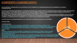Formal
(Escrita)
Informal
(Oral)
Comunicación
CONTEXTO COMUNICATIVO
EN UN SISTEMA COMUNICATIVO, EL CONTEXTO ES UN CONJUNTO DE CIRCUNSTANCIAS QUE ACOMPAÑAN A LA PROPIA
COMUNICACIÓN.
ES DECIR, NOS ESTAMOS REFIRIENDO A DIVERSOS FACTORES QUE CONDICIONAN LA COMUNICACIÓN. QUIZÁS LOS MÁS IMPORTANTES
SON EL ESPACIOY EL TIEMPO EN QUE TIENE LUGAR. PERO TAMBIÉN ES BÁSICA LA CULTURA QUE TIENE EL EMISOR QUE ENVÍA EL
MENSAJE, IGUAL QUE LA QUE TIENE EL RECEPTOR, QUE SERÁ QUIEN LO RECIBA, ETC.
NO OBSTANTE, NO SIEMPRE SABREMOS EXACTAMENTE EL CONTEXTO DE LA COMUNICACIÓN.VEAMOS UN EJEMPLO: PACO SE HA IDO.
PODEMOS OBSERVAR QUE EN ESTE MENSAJE NO SE DISPONE DE INFORMACIÓN SUFICIENTE PARA PODER CONTEXTUALIZAR DÓNDE
OCURRE LA COMUNICACIÓN, POR EJEMPLO, O EL LUGAR EN QUE SE ESTÁ PRODUCIENDO.
LA RELACIÓN DE LOS PARTICIPANTES DE LA SITUACIÓN COMUNICACIONAL ES LA SIGUIENTE:
DEFINICIONES:
COMUNICACIÓN:
LA COMUNICACIÓN ES UN FENÓMENO INHERENTE A LA RELACIÓN QUE LOS SERES VIVOS
MANTIENEN CUANDO SE ENCUENTRAN EN GRUPO. A TRAVÉS DE LA COMUNICACIÓN, LAS PERSONAS
Y LOS ANIMALES OBTIENEN INFORMACIÓN RESPECTO A SU ENTORNOY PUEDEN COMPARTIRLA
CON EL RESTO.
ORAL:
SE LLAMA LENGUAJE ORAL AL SISTEMA COMUNICATIVO QUE APELA AL HABLA. COMO EL RESTO
DE LOS LENGUAJES, DISPONE DE UNA CIERTA ESTRUCTURA Y SE DESARROLLA DE ACUERDO A
DETERMINADAS REGLAS.
SUELE INDICARSE QUE EL LENGUAJE ORAL ES LA HERRAMIENTA BÁSICA PARA LA COMUNICACIÓN HUMANA.
SE APRENDE A TEMPRANA EDAD Y SE UTILIZA DE MANERA CONSTANTE EN LA VIDA COTIDIANA, DONDE
GRAN PARTE DE LAS INTERACCIONES SON CONVERSACIONES.
 