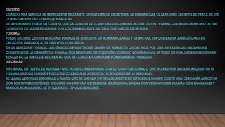 ESCRITO:
CUANDO UNA LENGUA SE REPRESENTA MEDIANTE UN SISTEMA DE ESCRITURA, SE DESARROLLA EL LENGUAJE ESCRITO. SE TRATA DE UN
COMPLEMENTO DEL LENGUAJE HABLADO.
ES IMPORTANTE TENER EN CUENTA QUE LA LENGUA ES EL SISTEMA DE COMUNICACIÓN DE TIPO VERBAL QUE RESULTA PROPIO DE UN
CONJUNTO DE SERES HUMANOS. POR LO GENERAL, ESTE SISTEMA DISPONE DE ESCRITURA.
FORMAL:
PUEDE DECIRSE QUE UN LENGUAJE FORMAL SE SUSTENTA EN NORMAS CLARASY ESTRICTAS, SIN QUE EXISTA AMBIGÜEDAD. SU
CREACIÓN OBEDECE A UN OBJETIVO CONCRETO.
EN UN LENGUAJE FORMAL, LOS SÍMBOLOS PRIMITIVOS FORMAN UN ALFABETO QUE SE RIGE POR UNA SINTAXIS (LAS REGLAS QUE
CONSTITUYEN LA GRAMÁTICA FORMAL DEL LENGUAJE EN CUESTIÓN). CUANDO LOS SÍMBOLOS SE UNEN EN UNA CADENA SEGÚN LAS
REGLAS DE LA SINTAXIS, SE CREA LO QUE SE CONOCE COMO UNA FÓRMULA BIEN FORMADA.
INFORMAL:
INFORMAL, EN TANTO, ES AQUELLO QUE NO SE CORRESPONDE CON LO CONVENCIONAL O QUE NO RESPETA REGLAS, REQUISITOS NI
FORMAS. LA IDEA TAMBIÉN PUEDE ASOCIARSE A LA AUSENCIA DE SOLEMNIDAD O SERIEDAD.
SE LLAMA LENGUAJE INFORMAL A AQUEL QUE SE EMPLEA COTIDIANAMENTE EN ENTORNOS DONDE EXISTE UNA CERCANÍA AFECTIVA
CON LOS INTERLOCUTORES O DONDE NO HAY UNA DIFERENCIA JERÁRQUICA. EN LAS CONVERSACIONES DIARIAS CON FAMILIARESY
AMIGOS, POR EJEMPLO, SE UTILIZA ESTE TIPO DE LENGUAJE.
 