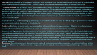 Usuarios: Cuando hablamos de variedades nos referimos a como distintas personas usan esa esa lengua de comunicación, de otras formas las
cuales van a depender de diferentes factores o comunidades y el uso que se les de a estas variedades las vamos a llamar lectos.
Dialectos o Geolectos: Son las distintas formas , en la que se habla una lengua en función del lugar geográfico de procedencia o de residencia
del hablante de la comunidad. Es una variedad de la lengua determinada por factores geográficos. Dentro de las fronteras nacionales hay
diferencias regionales, por ejemplo no se habla en BS AS de la misma manera en la cual se habla en Tucumán, si bien hay un dialecto general
que nos permite entendernos entre nosotros hay que tener presente que los dialectos regionales marcan una diferencia en como se usa la
lengua, la lengua esta atravesada por el poder ya que muchas veces hay un centro que establece las reglas de juego: Los tucumanos hablan
mal así lo considera Bs As.
Según el centro: Bs As establece el lenguaje Estándar que se puede hablar. No hay una forma de hablar la lengua hay varias formas de hablarla
uno tiene que saber elegir el momento en el cual utilizarla
Sociolectos: Es la forma en que un sujeto o una comunidad usa la lengua en función del lugar que ocupa y del grado de escolarización que
tiene, por ejemplo no habla de la misma forma un medico ya consagrado que un joven que esta en la secundaria.
Claramente hay algunas formas de hablar que tienen un mayor valor simbólico, pero un estudiante al no saber la lengua Estándar le estarían
cercenando sus posibilidades, hay que enseñarle al alumno la lengua Estándar para que acceda a mayores posibilidades laborales o forme
parte de la comunidad el ejemplo mas sencillo es personas de zonas marginales tienen una forma de comunicación la cual debe ser
enriquecida con nuevas palabras, tiene que conocer la lengua Estándar saberla manejar y saberla usar. La lengua Estándar es la que respeta la
gramática y su correcto uso va variando del lugar en el que esta o al que ira el individuo, todo dependerá del grado de escolarización que
tenga el individuo.
Cronolectos: Hay que tener en cuenta dos cuestiones, no hablan de la misma forma un adulto que un niño o un adolescente, además también
hay épocas diferentes las cuales tienen formas o comprensión diferente las cuales crean modos de expresión únicos que se ven a la hora de
hablar.
 