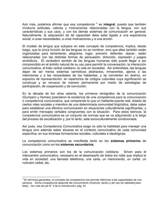 Aún más, podemos afirmar que esa competencia 3 es integral, puesto que también
involucra actitudes, valores y motivaciones relacionadas con la lengua, con sus
características y sus usos, y con los demás sistemas de comunicación en general.
Naturalmente, la adquisición de tal capacidad debe estar ligada a una experiencia
social, a unas necesidades, a unas motivaciones y a una acción.

El modelo de lengua que subyace en este concepto de competencia, implica, desde
luego, que la única función de las lenguas no es nombrar, sino que ellas también están
organizadas para lamentarse, alegrarse, rogar, prevenir, defender, atacar ; están
relacionadas con las distintas formas de persuasión, dirección, expresión y juegos
simbólicos. El verdadero sentido de las lenguas humanas sólo puede llegar a ser
comprendido en el ámbito natural de su uso para permitir la conversación, la interacción
comunicativa, el trato verbal cotidiano, la vida en sociedad. Así entendidas, las lenguas
dejan de ser meros sistemas semióticos abstractos, inmanentes, ajenos a las
intenciones y a las necesidades de los hablantes, y se convierten en teatros, en
espacios de representación, en repertorios de códigos culturales cuya significación se
construye y se renueva de manera permanente por medio de estrategias de
participación, de cooperación y de convicción.

En la década de los años setenta, los primeros etnógrafos de la comunicación
(Gumperz y Hymes) postularon la existencia de una competencia para la comunicación
o competencia comunicativa, que comprende lo que un hablante-oyente real, dotado de
ciertos roles sociales y miembro de una determinada comunidad lingüística, debe saber
para establecer una efectiva comunicación en situaciones culturalmente significantes, y
para emitir mensajes verbales congruentes con la situación. Para estos teóricos, la
competencia comunicativa es un conjunto de normas que se va adquiriendo a lo largo
del proceso de socialización y, por lo tanto, está socioculturalmente condicionada.

Así pues, esa Competencia Comunicativa exige no sólo la habilidad para manejar una
lengua sino además saber situarse en el contexto comunicativo de cada comunidad
específica, en sus diversas formaciones sociales, culturales e ideológicas.

La competencia comunicativa se manifiesta tanto en los sistemas primarios de
comunicación como en los sistemas secundarios.

Los sistemas primarios son los de la comunicación cotidiana. Sirven para el
intercambio comunicativo, necesario en el desempeño de todos los roles que implica la
vida en sociedad: una llamada telefónica, una carta, un memorando, un cartel, un
noticiero radial, etc.



3
 En términos generales, el concepto de competencia nos permite referirnos a las capacidades de una
persona. Dicha competencia depende del conocimiento (implícito, tácito) y del uso (la habilidad para
éste). Ver nota de pie N° 2 de la Introducción, pág. XI.
 