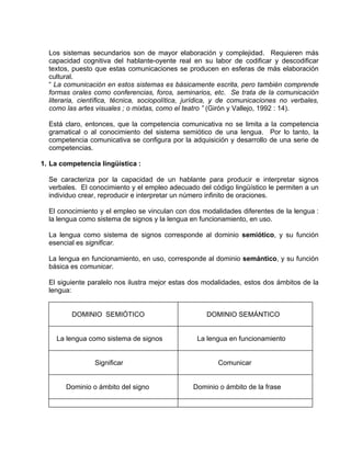 Los sistemas secundarios son de mayor elaboración y complejidad. Requieren más
  capacidad cognitiva del hablante-oyente real en su labor de codificar y descodificar
  textos, puesto que estas comunicaciones se producen en esferas de más elaboración
  cultural.
  “ La comunicación en estos sistemas es básicamente escrita, pero también comprende
  formas orales como conferencias, foros, seminarios, etc. Se trata de la comunicación
  literaria, científica, técnica, sociopolítica, jurídica, y de comunicaciones no verbales,
  como las artes visuales ; o mixtas, como el teatro ” (Girón y Vallejo, 1992 : 14).

  Está claro, entonces, que la competencia comunicativa no se limita a la competencia
  gramatical o al conocimiento del sistema semiótico de una lengua. Por lo tanto, la
  competencia comunicativa se configura por la adquisición y desarrollo de una serie de
  competencias.

1. La competencia lingüística :

  Se caracteriza por la capacidad de un hablante para producir e interpretar signos
  verbales. El conocimiento y el empleo adecuado del código lingüístico le permiten a un
  individuo crear, reproducir e interpretar un número infinito de oraciones.

  El conocimiento y el empleo se vinculan con dos modalidades diferentes de la lengua :
  la lengua como sistema de signos y la lengua en funcionamiento, en uso.

  La lengua como sistema de signos corresponde al dominio semiótico, y su función
  esencial es significar.

  La lengua en funcionamiento, en uso, corresponde al dominio semántico, y su función
  básica es comunicar.

  El siguiente paralelo nos ilustra mejor estas dos modalidades, estos dos ámbitos de la
  lengua:


         DOMINIO SEMIÓTICO                            DOMINIO SEMÁNTICO


    La lengua como sistema de signos              La lengua en funcionamiento


                 Significar                              Comunicar


       Dominio o ámbito del signo                Dominio o ámbito de la frase
 