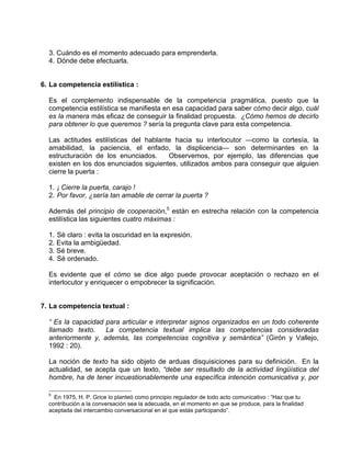 3. Cuándo es el momento adecuado para emprenderla.
  4. Dónde debe efectuarla.


6. La competencia estilística :

  Es el complemento indispensable de la competencia pragmática, puesto que la
  competencia estilística se manifiesta en esa capacidad para saber cómo decir algo, cuál
  es la manera más eficaz de conseguir la finalidad propuesta. ¿Cómo hemos de decirlo
  para obtener lo que queremos ? sería la pregunta clave para esta competencia.

  Las actitudes estilísticas del hablante hacia su interlocutor —como la cortesía, la
  amabilidad, la paciencia, el enfado, la displicencia— son determinantes en la
  estructuración de los enunciados.     Observemos, por ejemplo, las diferencias que
  existen en los dos enunciados siguientes, utilizados ambos para conseguir que alguien
  cierre la puerta :

  1. ¡ Cierre la puerta, carajo !
  2. Por favor, ¿sería tan amable de cerrar la puerta ?

  Además del principio de cooperación,5 están en estrecha relación con la competencia
  estilística las siguientes cuatro máximas :

  1. Sé claro : evita la oscuridad en la expresión.
  2. Evita la ambigüedad.
  3. Sé breve.
  4. Sé ordenado.

  Es evidente que el cómo se dice algo puede provocar aceptación o rechazo en el
  interlocutor y enriquecer o empobrecer la significación.


7. La competencia textual :

  “ Es la capacidad para articular e interpretar signos organizados en un todo coherente
  llamado texto.    La competencia textual implica las competencias consideradas
  anteriormente y, además, las competencias cognitiva y semántica” (Girón y Vallejo,
  1992 : 20).

  La noción de texto ha sido objeto de arduas disquisiciones para su definición. En la
  actualidad, se acepta que un texto, “debe ser resultado de la actividad lingüística del
  hombre, ha de tener incuestionablemente una específica intención comunicativa y, por

  5
    En 1975, H. P. Grice lo planteó como principio regulador de todo acto comunicativo : “Haz que tu
  contribución a la conversación sea la adecuada, en el momento en que se produce, para la finalidad
  aceptada del intercambio conversacional en el que estás participando”.
 
