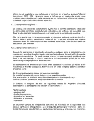 último, ha de explicitarse con suficiencia el contexto en el cual se produce” (Bernal
  Leongómez, 1986 : 17). Nosotros vamos a definirlo de un modo más simple como
  cualquier comunicación elaborada con base en un determinado sistema de signos y
  dotada de un propósito comunicativo específico.

7.1. La competencia cognitiva :

  La enciclopedia cultural de cada hablante-oyente real le permite reconocer e interpretar
  los contenidos científicos, socioculturales o ideológicos de un texto. La capacidad para
  llevar a cabo esa labor descodificadora es precisamente la competencia cognitiva.

  Ella hace posible que podamos comprender e interpretar textos de carácter científico,
  técnico, literario, político, periodístico, comercial, etc., pues para adelantar ese proceso
  debemos tener un conocimiento de las maneras específicas como dichos textos se
  estructuran y se formulan.

7.2. La competencia semántica :

  Cuando le asignamos el significado adecuado a cualquier signo o establecemos su
  relación con un referente determinado, estamos haciendo una demostración de nuestra
  competencia semántica. De igual manera, cuando comprendemos el sentido de una
  frase o de una oración, o cuando realizamos la interpretación global de un texto.
  Veamos algunos ejemplos con textos escritos :

  Si reconocemos la diferencia que existe entre accesible y asequible (e incluso si no
  recurrimos al “híbrido” acsequible, tan frecuente en estos tiempos), podemos construir
  oraciones como :

  La directora del proyecto es una persona muy accesible.
  En realidad, el contenido de esa lectura no me pareció accesible.
  Ese apartamento te resultaría asequible si lograras reducir la cuota de pago.
  Dada su estatura, para él son asequibles todos los bombillos.

  O también, si después de leer los siguientes versos de Alejandro González,
  establecemos la correspondiente relación con el referente :

  “Señora del aire
   graciosa, ágil,
   de alas transparentes
   llevando el sol a cuestas
   de la rama al estanque,
   incansable”.

  En el primer ejemplo, la competencia semántica se manifiesta en la capacidad para
  asignar significados a las palabras ; y en el segundo, para asignar referentes ( como los
  textos literarios se caracterizan por su pluralidad semántica y simbólica, sus referentes
 