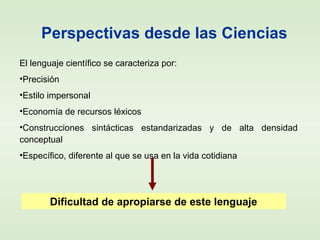 Perspectivas desde las Ciencias
El lenguaje científico se caracteriza por:
•Precisión
•Estilo impersonal
•Economía de recursos léxicos
•Construcciones sintácticas estandarizadas y de alta densidad
conceptual
•Específico, diferente al que se usa en la vida cotidiana
Dificultad de apropiarse de este lenguaje
 