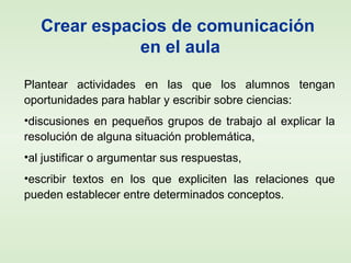 Crear espacios de comunicación
en el aula
Plantear actividades en las que los alumnos tengan
oportunidades para hablar y escribir sobre ciencias:
•discusiones en pequeños grupos de trabajo al explicar la
resolución de alguna situación problemática,
•al justificar o argumentar sus respuestas,
•escribir textos en los que expliciten las relaciones que
pueden establecer entre determinados conceptos.
 