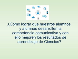 ¿Cómo lograr que nuestros alumnos
y alumnas desarrollen la
competencia comunicativa y con
ello mejoren los resultados de
aprendizaje de Ciencias?
 