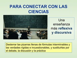 PARA CONECTAR CON LAS
CIENCIAS
Una
enseñanza
más reflexiva
y discursiva
Desterrar las pizarras llenas de fórmulas interminables y
las verdades rígidas e incuestionables, y sustituirlas por
el debate, la discusión y la práctica
 
