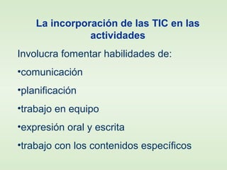 La incorporación de las TIC en las
actividades
Involucra fomentar habilidades de:
•comunicación
•planificación
•trabajo en equipo
•expresión oral y escrita
•trabajo con los contenidos específicos
 