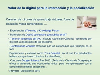 • Experiencias eTwinning o Knowledge Forum.
• Materiales de OpenCourseWare que publica el MIT.
• Tener un telescopio del IAC (Instituto Astrofísico Canario) controlado por
Internet, a disposición de los escolares
• Conferencias virtuales ofrecidas por los astrónomos que trabajan en el
IAC
•Experiencias y eventos como I’m a Scientist en el que los estudiantes
hablan y preguntan en directo a los científicos,…
• Concurso Google Science Fair 2013, (Feria de la Ciencia de Google) que
ofrece al alumnado una oportunidad única para comprometerse con la
comunidad científica en general…
•Proyecto Eratóstenes 2013
Valor de lo digital para la interacción y la socialización
Creación de círculos de aprendizaje virtuales, foros de
discusión, video-conferencias, …
 