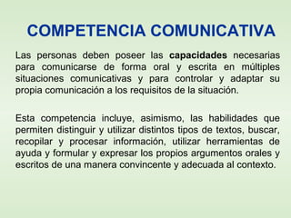 COMPETENCIA COMUNICATIVA
Las personas deben poseer las capacidades necesarias
para comunicarse de forma oral y escrita en múltiples
situaciones comunicativas y para controlar y adaptar su
propia comunicación a los requisitos de la situación.
Esta competencia incluye, asimismo, las habilidades que
permiten distinguir y utilizar distintos tipos de textos, buscar,
recopilar y procesar información, utilizar herramientas de
ayuda y formular y expresar los propios argumentos orales y
escritos de una manera convincente y adecuada al contexto.
 