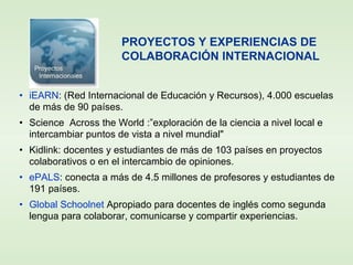 • iEARN: (Red Internacional de Educación y Recursos), 4.000 escuelas
de más de 90 países.
• Science Across the World :”exploración de la ciencia a nivel local e
intercambiar puntos de vista a nivel mundial"
• Kidlink: docentes y estudiantes de más de 103 países en proyectos
colaborativos o en el intercambio de opiniones.
• ePALS: conecta a más de 4.5 millones de profesores y estudiantes de
191 países.
• Global Schoolnet Apropiado para docentes de inglés como segunda
lengua para colaborar, comunicarse y compartir experiencias.
PROYECTOS Y EXPERIENCIAS DE
COLABORACIÓN INTERNACIONAL
 