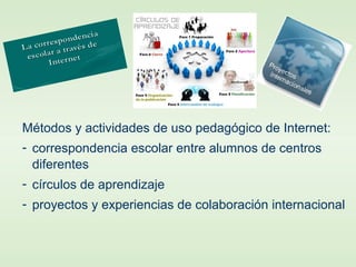 Métodos y actividades de uso pedagógico de Internet:
- correspondencia escolar entre alumnos de centros
diferentes
- círculos de aprendizaje
- proyectos y experiencias de colaboración internacional
 