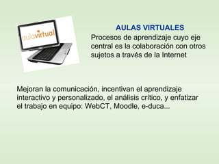 Mejoran la comunicación, incentivan el aprendizaje
interactivo y personalizado, el análisis crítico, y enfatizar
el trabajo en equipo: WebCT, Moodle, e-duca...
AULAS VIRTUALES
Procesos de aprendizaje cuyo eje
central es la colaboración con otros
sujetos a través de la Internet
 