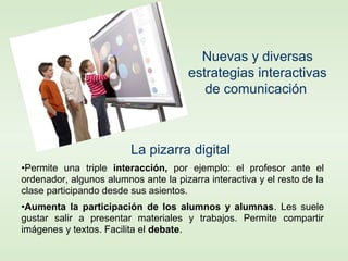 •Permite una triple interacción, por ejemplo: el profesor ante el
ordenador, algunos alumnos ante la pizarra interactiva y el resto de la
clase participando desde sus asientos.
•Aumenta la participación de los alumnos y alumnas. Les suele
gustar salir a presentar materiales y trabajos. Permite compartir
imágenes y textos. Facilita el debate.
Nuevas y diversas
estrategias interactivas
de comunicación
La pizarra digital
 