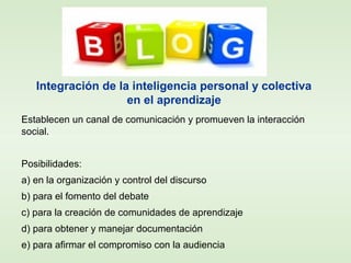 Establecen un canal de comunicación y promueven la interacción
social.
Posibilidades:
a) en la organización y control del discurso
b) para el fomento del debate
c) para la creación de comunidades de aprendizaje
d) para obtener y manejar documentación
e) para afirmar el compromiso con la audiencia
Integración de la inteligencia personal y colectiva
en el aprendizaje
 