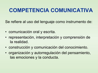 COMPETENCIA COMUNICATIVA
Se refiere al uso del lenguaje como instrumento de:
• comunicación oral y escrita.
• representación, interpretación y comprensión de
la realidad.
• construcción y comunicación del conocimiento.
• organización y autorregulación del pensamiento,
las emociones y la conducta.
 