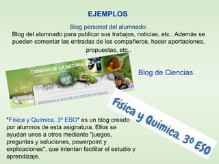 EJEMPLOS
Blog personal del alumnado:
Blog del alumnado para publicar sus trabajos, noticias, etc.. Además se
pueden comentar las entradas de los compañeros, hacer aportaciones,
propuestas, etc..
Blog de Ciencias
"Física y Química. 3º ESO" es un blog creado
por alumnos de esta asignatura. Ellos se
ayudan unos a otros mediante "juegos,
preguntas y soluciones, powerpoint y
explicaciones", que intentan facilitar el estudio y
aprendizaje.
 
