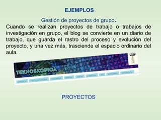 EJEMPLOS
Gestión de proyectos de grupo.
Cuando se realizan proyectos de trabajo o trabajos de
investigación en grupo, el blog se convierte en un diario de
trabajo, que guarda el rastro del proceso y evolución del
proyecto, y una vez más, trasciende el espacio ordinario del
aula.
PROYECTOS
 