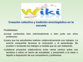 Posibilidades:
a) crear contenidos bien individualmente o bien junto con otros
profesores.
b) para que los estudiantes realicen colaborativamente sus trabajos. La
autoría compartida favorece la motivación y el aprendizaje. Se
pueden ir revisando los trabajos a medida que se van realizando.
c) elaborar proyectos colaborativos entre varios centros sobre una
temática o sobre un hecho de actualidad, y presentarlo a la clase o
dejarlo a disposición de sus compañeros y profesores.
Creación colectiva y tradición enciclopédica en la
escuela
 
