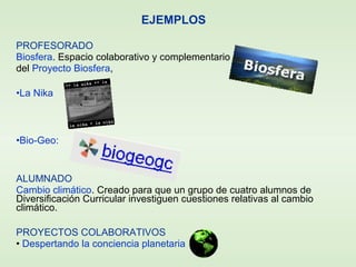 PROFESORADO
Biosfera. Espacio colaborativo y complementario
del Proyecto Biosfera,
•La Nika
•Bio-Geo:
ALUMNADO
Cambio climático. Creado para que un grupo de cuatro alumnos de
Diversificación Curricular investiguen cuestiones relativas al cambio
climático.
PROYECTOS COLABORATIVOS
• Despertando la conciencia planetaria
EJEMPLOS
 
