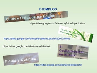 https://sites.google.com/a/iespedrodeluna.es/cmcb2010/home
https://sites.google.com/site/javirobledanofq/
EJEMPLOS
https://sites.google.com/site/cernyfisicadeparticulas/
https://sites.google.com/site/cosmodetector/
 