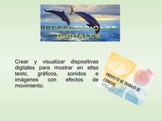 Crear y visualizar dispositivas
digitales para mostrar en ellas
texto, gráficos, sonidos e
imágenes con efectos de
movimiento.
 