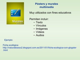 Muy utilizados con fines educativos
Permiten incluir:
– Texto
– Vínculos
– Imágenes
– Vídeos
– Audios
Ejemplo:
Ficha ecológica
http://naturaleseso2.blogspot.com.es/2011/01/ficha-ecologica-con-glogster
.html
Pósters y murales
multimedia
 