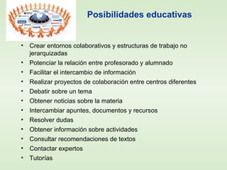 Posibilidades educativas
• Crear entornos colaborativos y estructuras de trabajo no
jerarquizadas
• Potenciar la relación entre profesorado y alumnado
• Facilitar el intercambio de información
• Realizar proyectos de colaboración entre centros diferentes
• Debatir sobre un tema
• Obtener noticias sobre la materia
• Intercambiar apuntes, documentos y recursos
• Resolver dudas
• Obtener información sobre actividades
• Consultar recomendaciones de textos
• Contactar expertos
• Tutorías
 