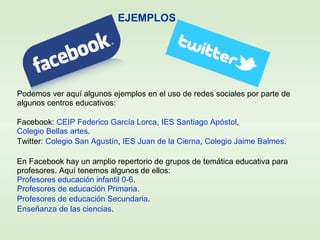 EJEMPLOS
Podemos ver aquí algunos ejemplos en el uso de redes sociales por parte de
algunos centros educativos:
Facebook: CEIP Federico García Lorca, IES Santiago Apóstol,
Colegio Bellas artes.
Twitter: Colegio San Agustín, IES Juan de la Cierna, Colegio Jaime Balmes.
En Facebook hay un amplio repertorio de grupos de temática educativa para
profesores. Aquí tenemos algunos de ellos:
Profesores educación infantil 0-6.
Profesores de educación Primaria.
Profesores de educación Secundaria.
Enseñanza de las ciencias.
 