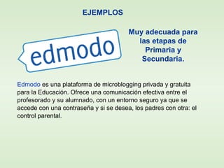 EJEMPLOS
Edmodo es una plataforma de microblogging privada y gratuita
para la Educación. Ofrece una comunicación efectiva entre el
profesorado y su alumnado, con un entorno seguro ya que se
accede con una contraseña y si se desea, los padres con otra: el
control parental.
Muy adecuada para
las etapas de
Primaria y
Secundaria.
 