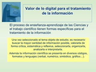 Valor de lo digital para el tratamiento
de la información
Una vez seleccionado el tema objeto de estudio, es necesario
buscar la mayor cantidad de información posible, valorarla de
forma crítica, sistemática y reflexiva, seleccionarla, organizarla,
analizarla e interpretarla.
Además la información científica se presenta en diversos códigos,
formatos y lenguajes (verbal, numérico, simbólico, gráfico…).
El proceso de enseñanza-aprendizaje de las Ciencias y
el trabajo científico tienen formas específicas para el
tratamiento de la información
 
